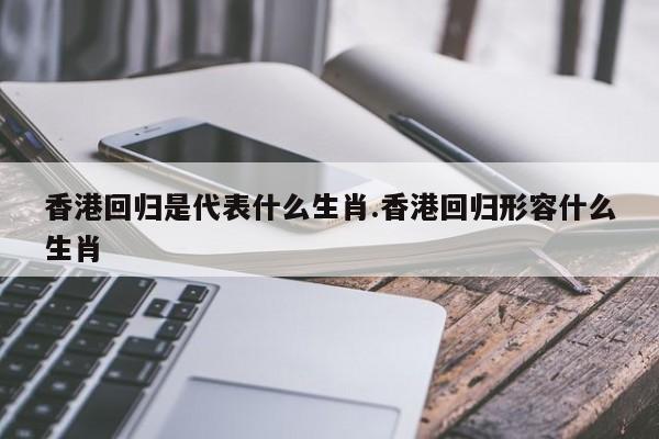 香港回归是代表什么生肖.香港回归形容什么生肖